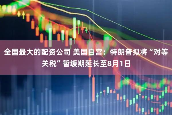 全国最大的配资公司 美国白宫：特朗普拟将“对等关税”暂缓期延长至8月1日
