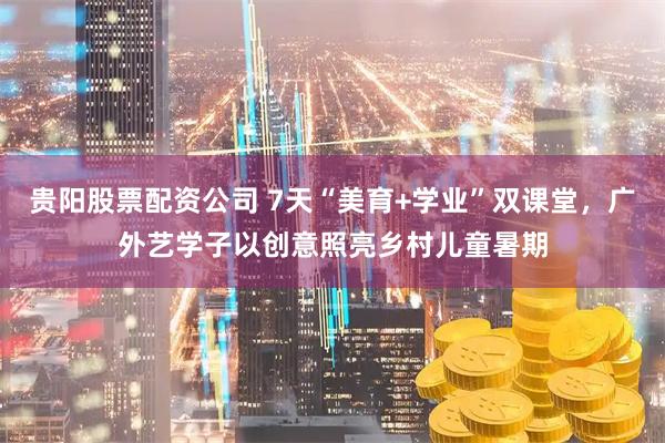 贵阳股票配资公司 7天“美育+学业”双课堂，广外艺学子以创意照亮乡村儿童暑期