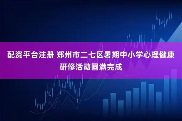 配资平台注册 郑州市二七区暑期中小学心理健康研修活动圆满完成