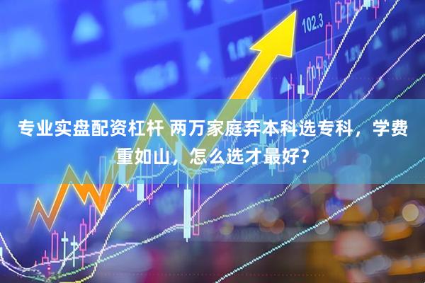 专业实盘配资杠杆 两万家庭弃本科选专科，学费重如山，怎么选才最好？
