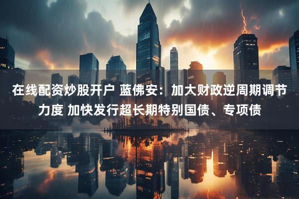 在线配资炒股开户 蓝佛安：加大财政逆周期调节力度 加快发行超长期特别国债、专项债