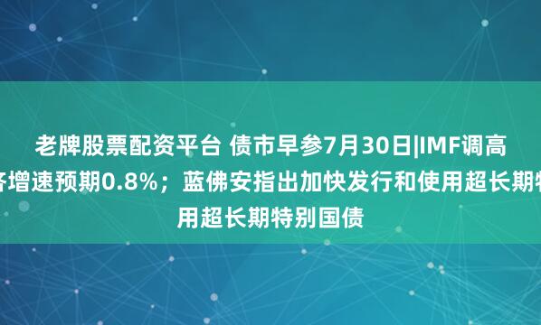 老牌股票配资平台 债市早参7月30日|IMF调高中国经济增速预期0.8%；蓝佛安指出加快发行和使用超长期特别国债