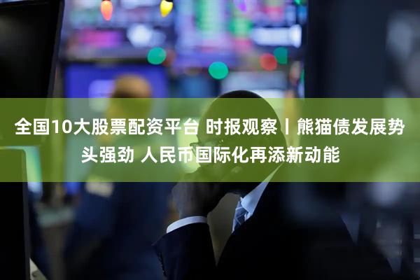 全国10大股票配资平台 时报观察丨熊猫债发展势头强劲 人民币国际化再添新动能