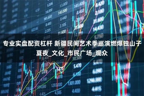 专业实盘配资杠杆 新疆民间艺术季巡演燃爆独山子夏夜_文化_市民广场_观众