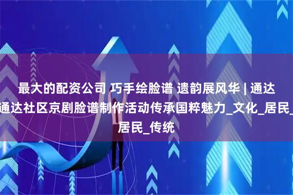 最大的配资公司 巧手绘脸谱 遗韵展风华 | 通达街道通达社区京剧脸谱制作活动传承国粹魅力_文化_居民_传统