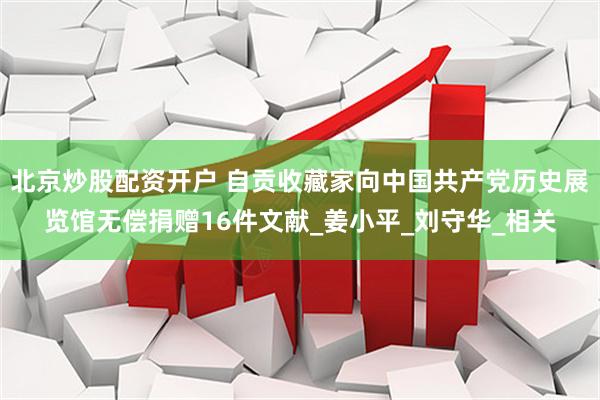 北京炒股配资开户 自贡收藏家向中国共产党历史展览馆无偿捐赠16件文献_姜小平_刘守华_相关
