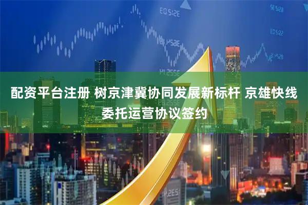 配资平台注册 树京津冀协同发展新标杆 京雄快线委托运营协议签约