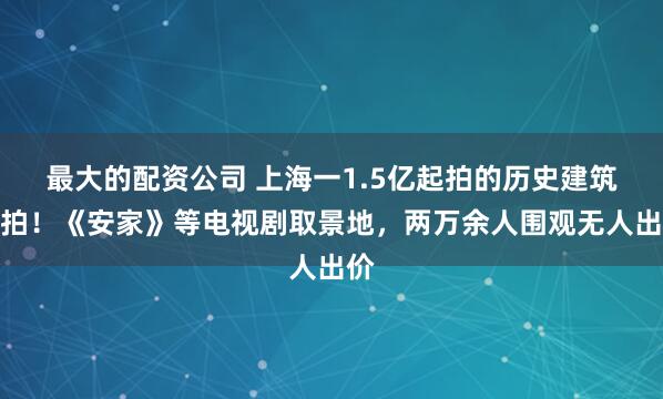 最大的配资公司 上海一1.5亿起拍的历史建筑流拍！《安家》等电视剧取景地，两万余人围观无人出价