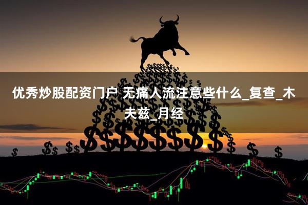 优秀炒股配资门户 无痛人流注意些什么_复查_木夫兹_月经