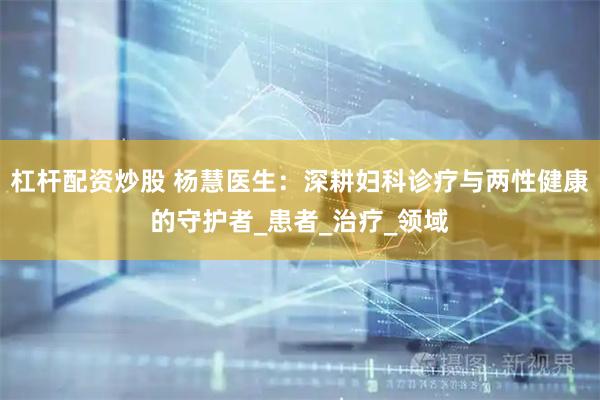 杠杆配资炒股 杨慧医生：深耕妇科诊疗与两性健康的守护者_患者_治疗_领域
