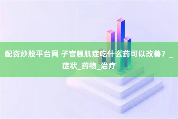 配资炒股平台网 子宫腺肌症吃什么药可以改善？_症状_药物_治疗