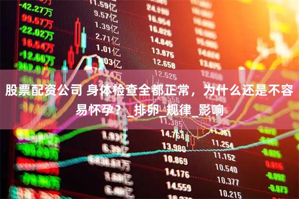 股票配资公司 身体检查全都正常，为什么还是不容易怀孕？_排卵_规律_影响