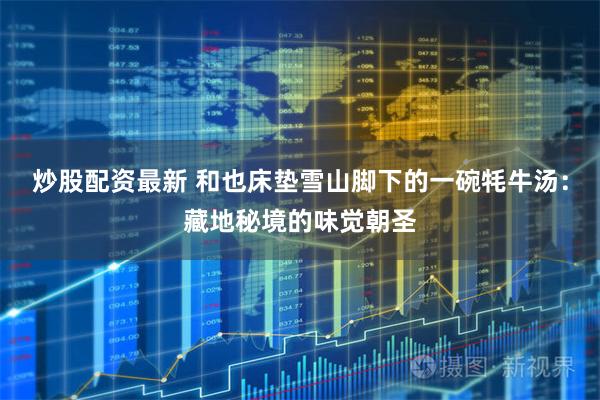 炒股配资最新 和也床垫雪山脚下的一碗牦牛汤：藏地秘境的味觉朝圣