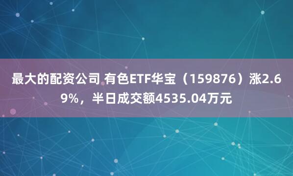 最大的配资公司 有色ETF华宝（159876）涨2.69%，半日成交额4535.04万元