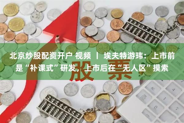 北京炒股配资开户 视频 丨 埃夫特游玮：上市前是“补课式”研发，上市后在“无人区”摸索