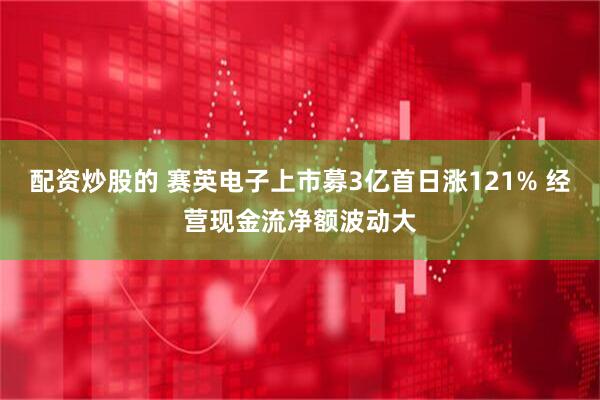 配资炒股的 赛英电子上市募3亿首日涨121% 经营现金流净额波动大